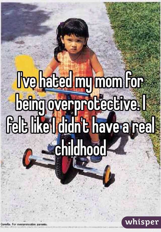 I've hated my mom for being overprotective. I felt like I didn't have a real childhood 