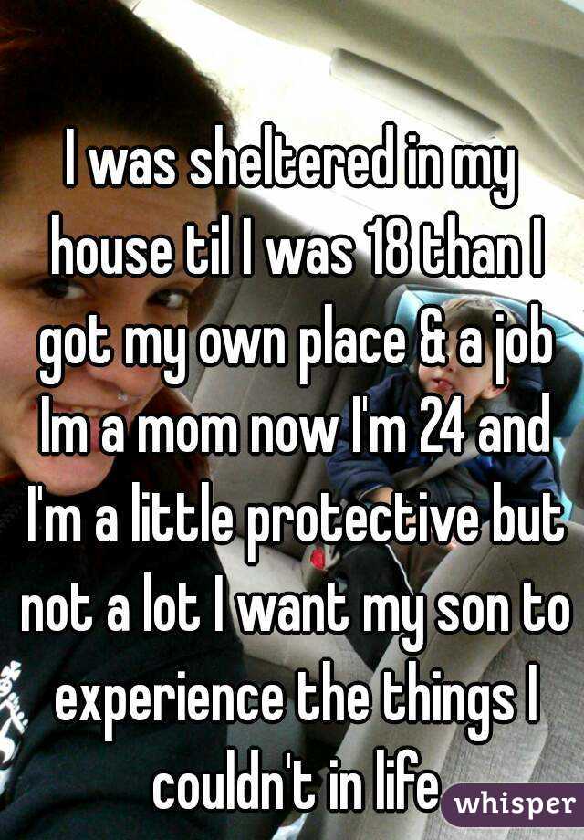 I was sheltered in my house til I was 18 than I got my own place & a job Im a mom now I'm 24 and I'm a little protective but not a lot I want my son to experience the things I couldn't in life