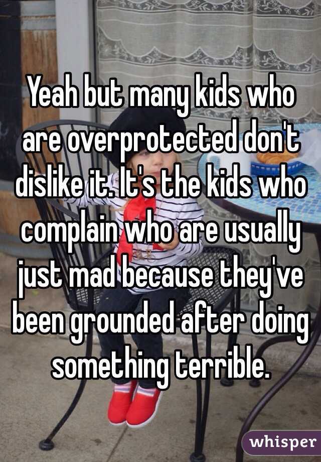 Yeah but many kids who are overprotected don't dislike it. It's the kids who complain who are usually just mad because they've been grounded after doing something terrible.