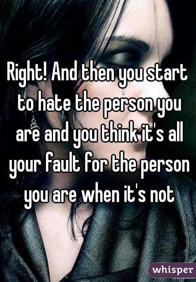 Right! And then you start to hate the person you are and you think it's all your fault for the person you are when it's not