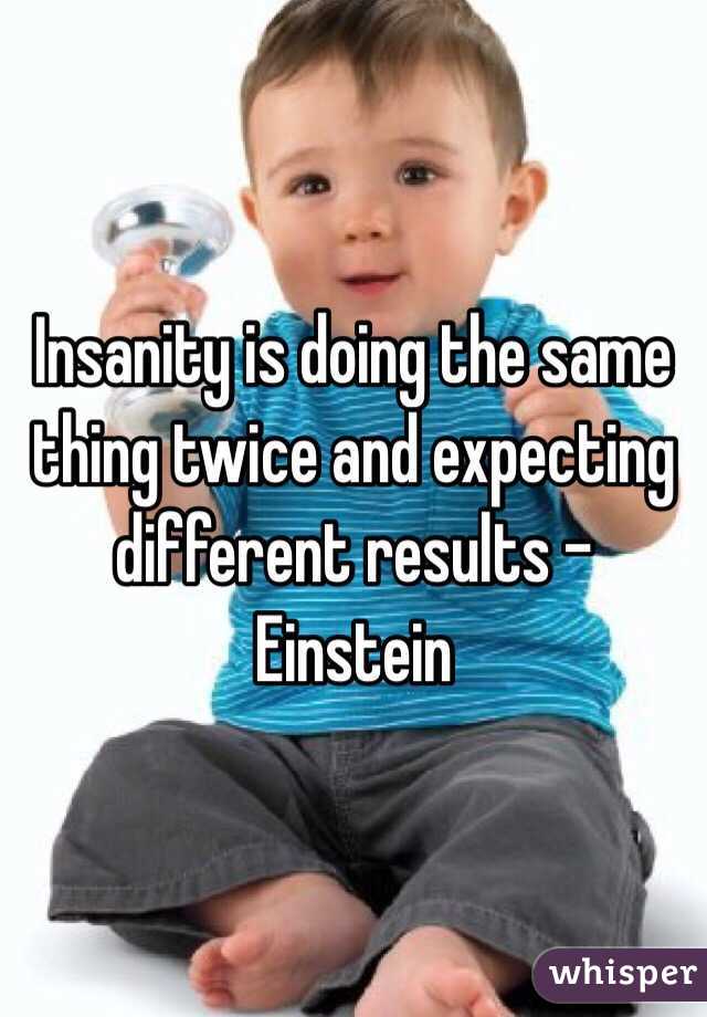 Insanity is doing the same thing twice and expecting different results - Einstein