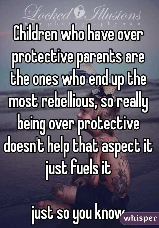 Children who have over protective parents are the ones who end up the most rebellious, so really being over protective doesn't help that aspect it just fuels it 

just so you know 