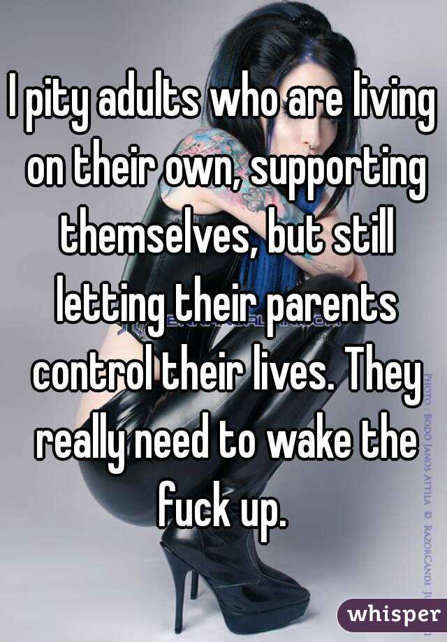 I pity adults who are living on their own, supporting themselves, but still letting their parents control their lives. They really need to wake the fuck up. 