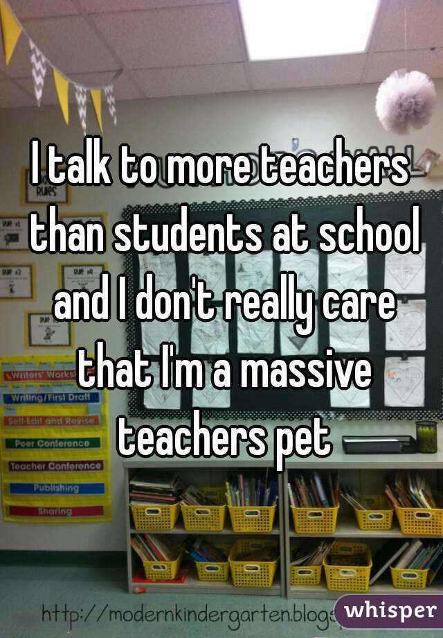 I talk to more teachers than students at school and I don't really care that I'm a massive teachers pet