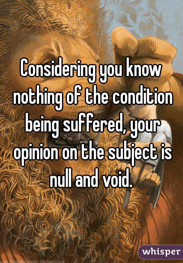 Considering you know nothing of the condition being suffered, your opinion on the subject is null and void. 