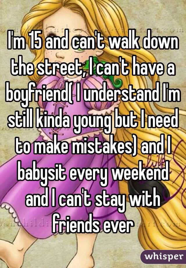 I'm 15 and can't walk down the street, I can't have a boyfriend( I understand I'm still kinda young but I need to make mistakes) and I babysit every weekend and I can't stay with friends ever