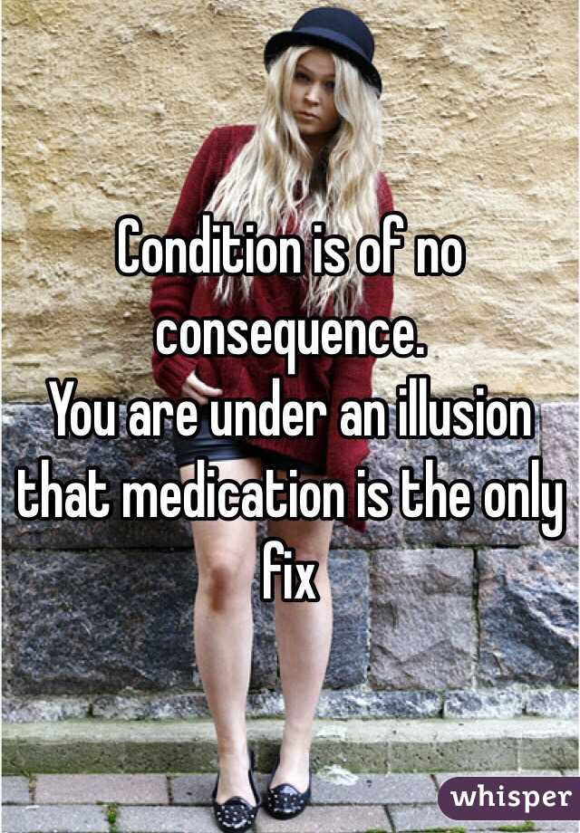 Condition is of no consequence. 
You are under an illusion that medication is the only fix