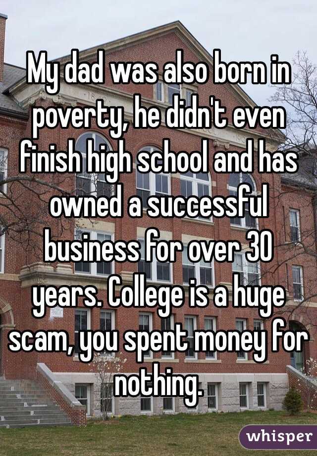 My dad was also born in poverty, he didn't even finish high school and has owned a successful business for over 30 years. College is a huge scam, you spent money for nothing.
