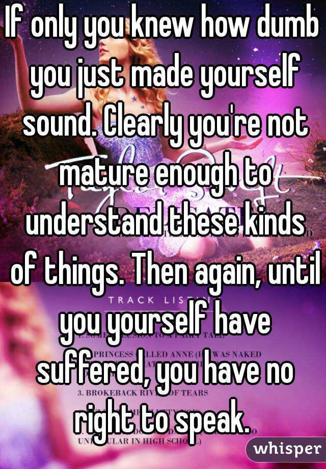 If only you knew how dumb you just made yourself sound. Clearly you're not mature enough to understand these kinds of things. Then again, until you yourself have suffered, you have no right to speak. 