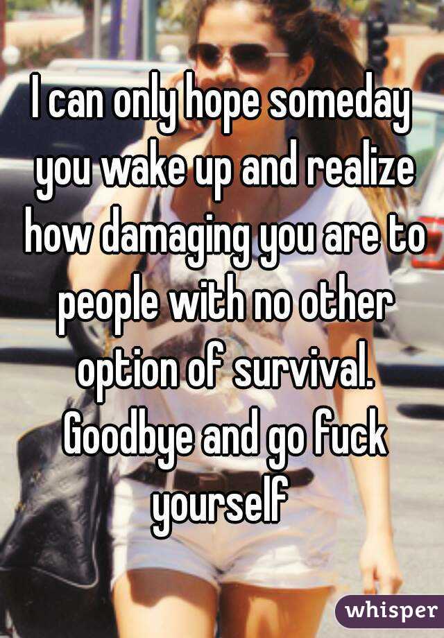 I can only hope someday you wake up and realize how damaging you are to people with no other option of survival. Goodbye and go fuck yourself 