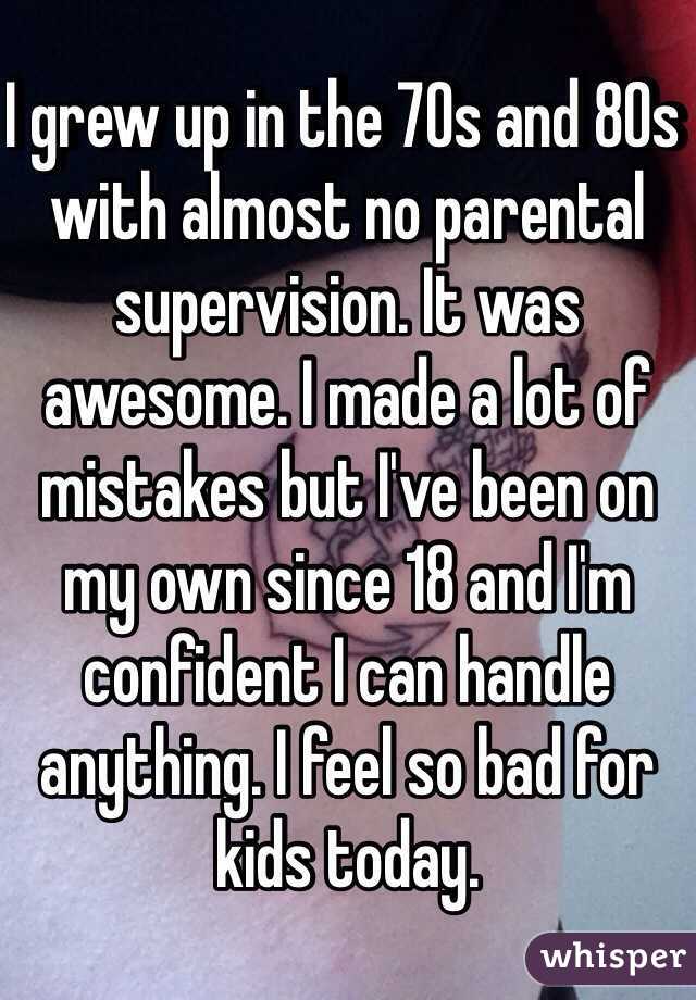 I grew up in the 70s and 80s with almost no parental supervision. It was awesome. I made a lot of mistakes but I've been on my own since 18 and I'm confident I can handle anything. I feel so bad for kids today. 