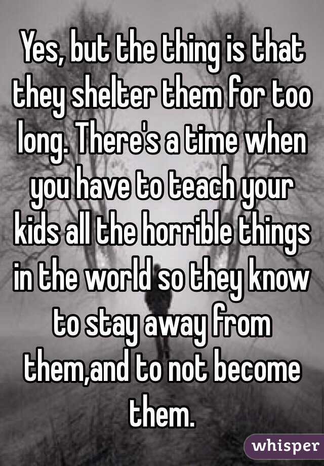 Yes, but the thing is that they shelter them for too long. There's a time when you have to teach your kids all the horrible things in the world so they know to stay away from them,and to not become them.