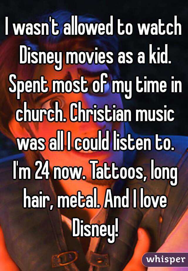 I wasn't allowed to watch Disney movies as a kid. Spent most of my time in church. Christian music was all I could listen to. I'm 24 now. Tattoos, long hair, metal. And I love Disney!