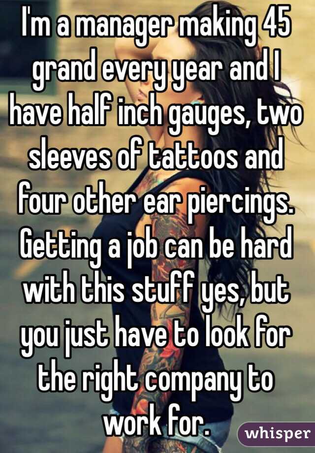 I'm a manager making 45 grand every year and I have half inch gauges, two sleeves of tattoos and four other ear piercings. Getting a job can be hard with this stuff yes, but you just have to look for the right company to work for. 