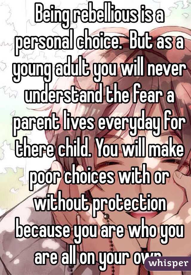 Being rebellious is a personal choice.  But as a young adult you will never understand the fear a parent lives everyday for there child. You will make poor choices with or without protection because you are who you are all on your own.  