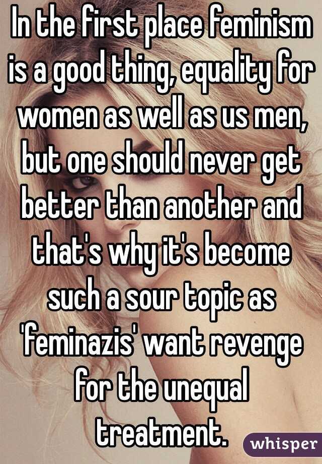 In the first place feminism is a good thing, equality for women as well as us men, but one should never get better than another and that's why it's become such a sour topic as 'feminazis' want revenge for the unequal treatment.