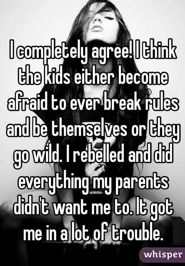 I completely agree! I think the kids either become afraid to ever break rules and be themselves or they go wild. I rebelled and did everything my parents didn't want me to. It got me in a lot of trouble. 