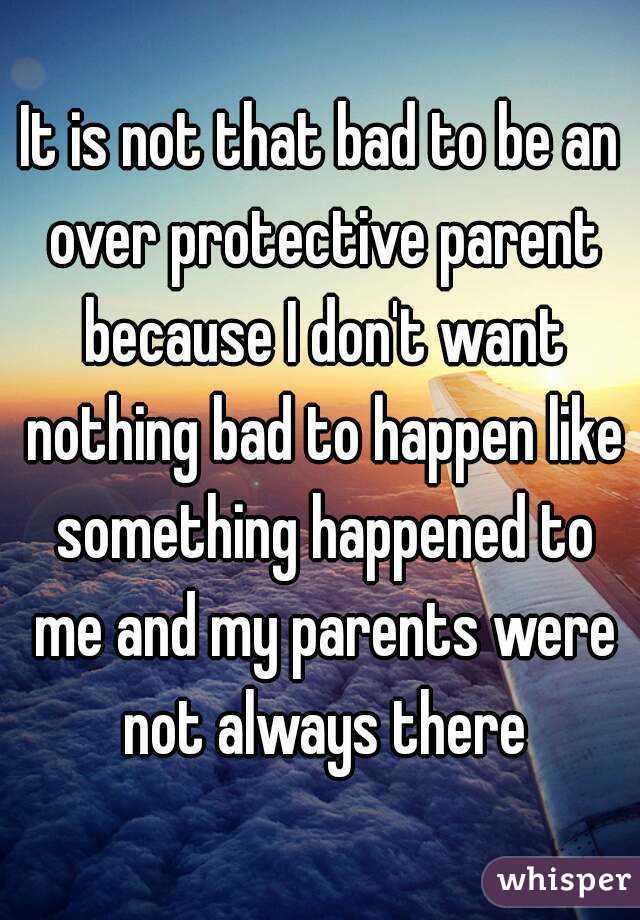 It is not that bad to be an over protective parent because I don't want nothing bad to happen like something happened to me and my parents were not always there