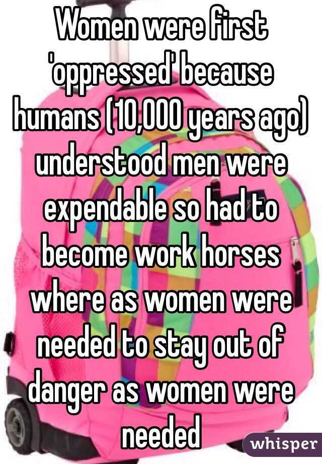 Women were first 'oppressed' because humans (10,000 years ago) understood men were expendable so had to become work horses where as women were needed to stay out of danger as women were needed 
