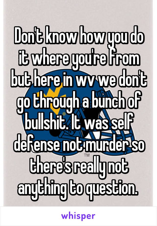 Don't know how you do it where you're from but here in wv we don't go through a bunch of bullshit. It was self defense not murder so there's really not anything to question. 