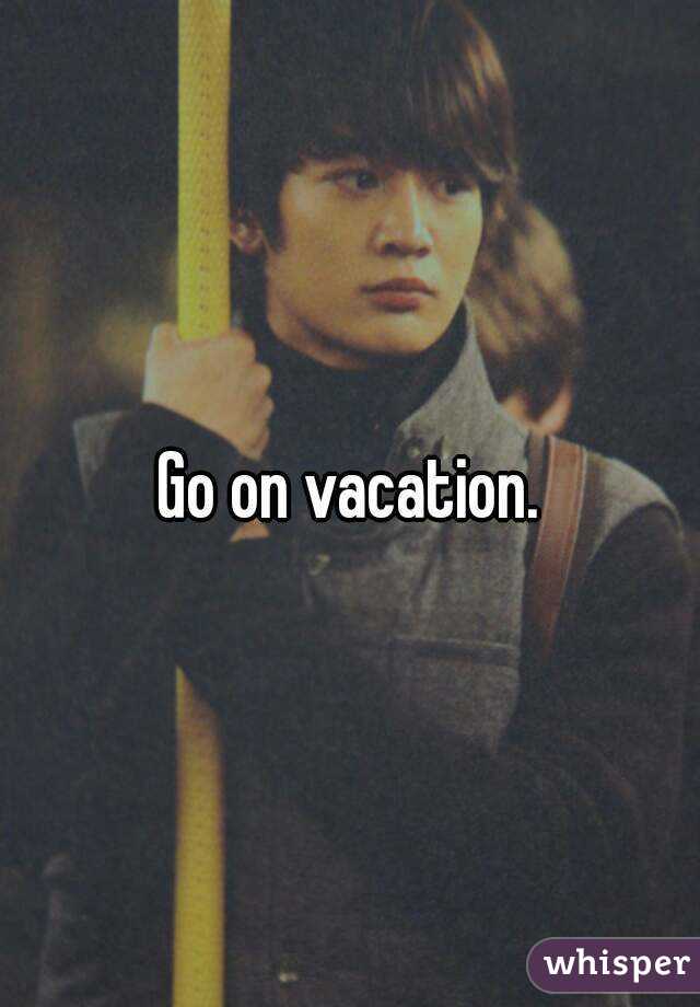 Go on vacation.