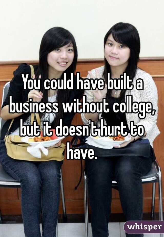 You could have built a business without college, but it doesn't hurt to have.