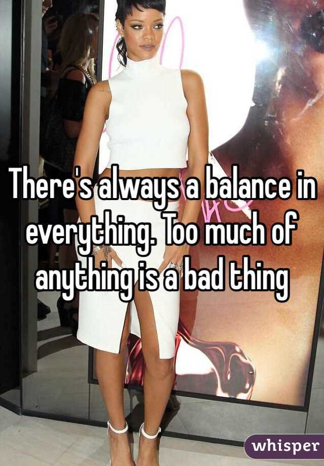 There's always a balance in everything. Too much of anything is a bad thing