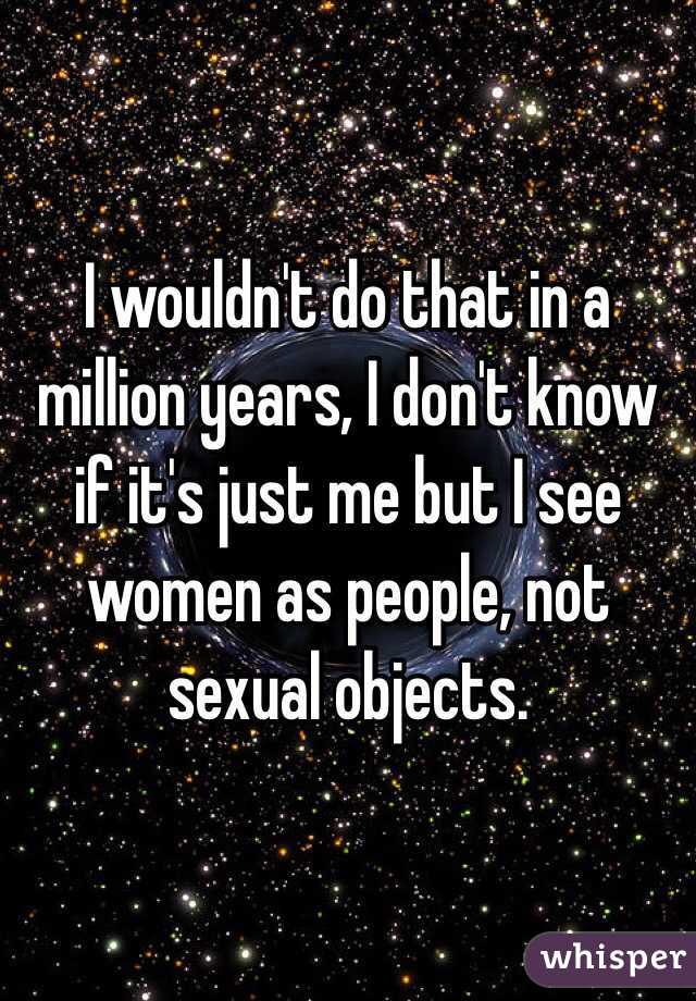I wouldn't do that in a million years, I don't know if it's just me but I see women as people, not sexual objects.
