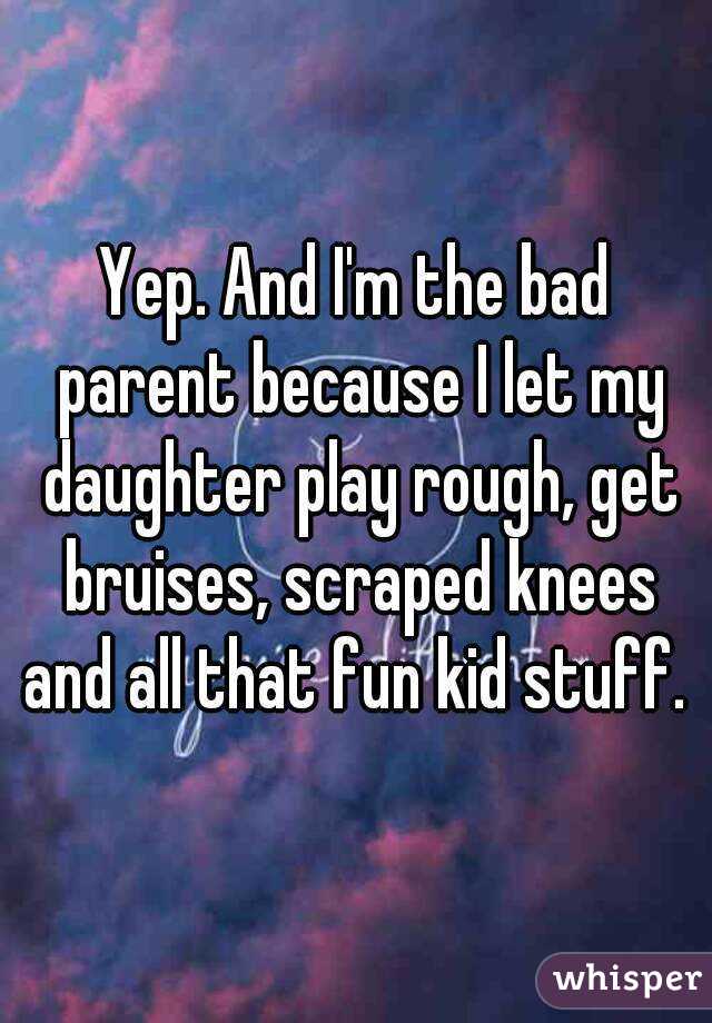 Yep. And I'm the bad parent because I let my daughter play rough, get bruises, scraped knees and all that fun kid stuff. 