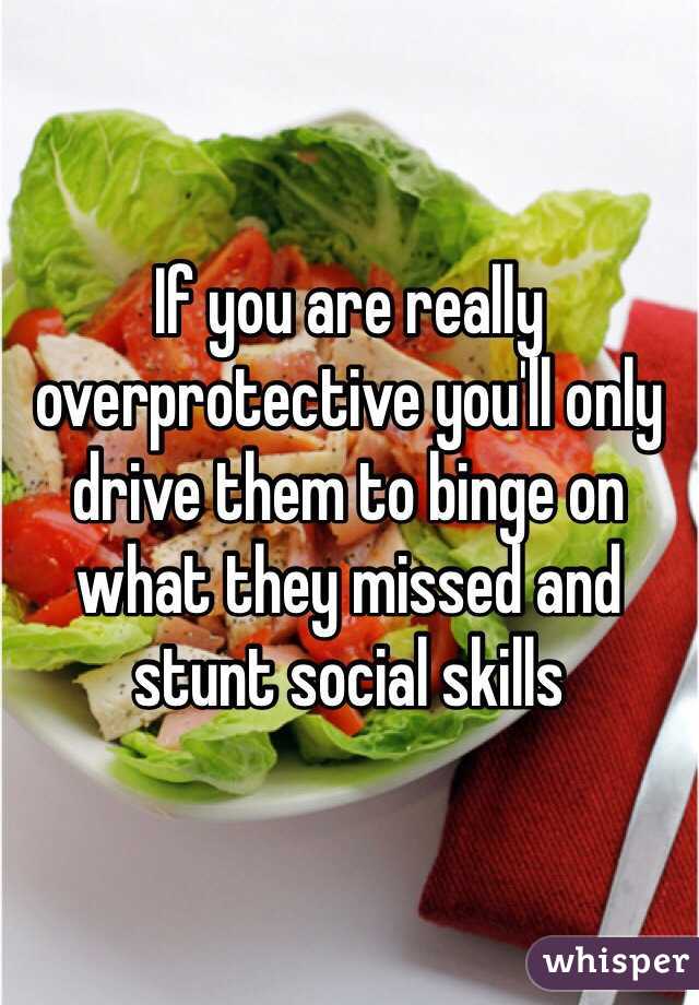 If you are really overprotective you'll only drive them to binge on what they missed and stunt social skills 