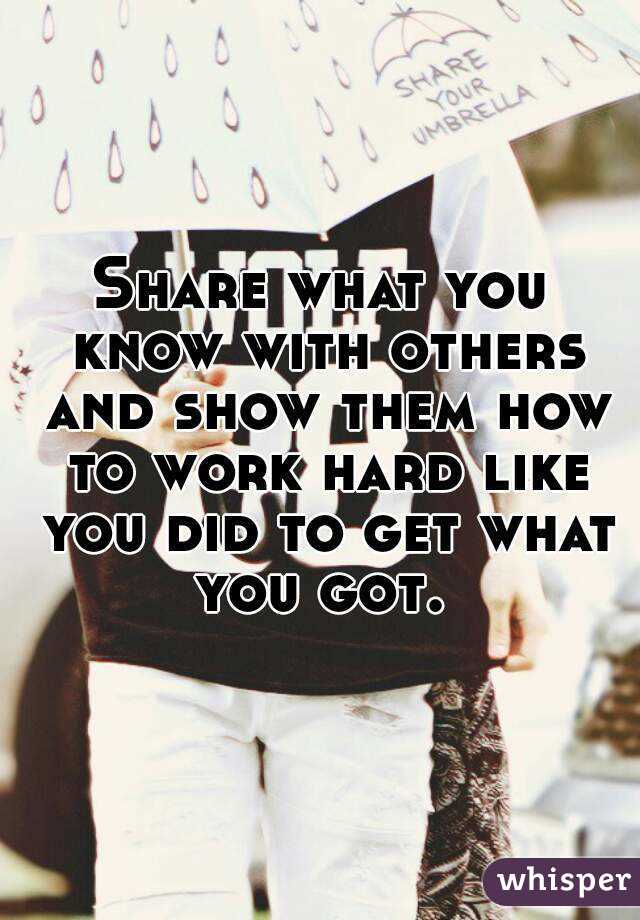 Share what you know with others and show them how to work hard like you did to get what you got. 
