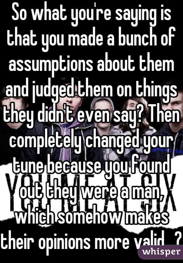 So what you're saying is that you made a bunch of assumptions about them and judged them on things they didn't even say? Then completely changed your tune because you found out they were a man, which somehow makes their opinions more valid...?