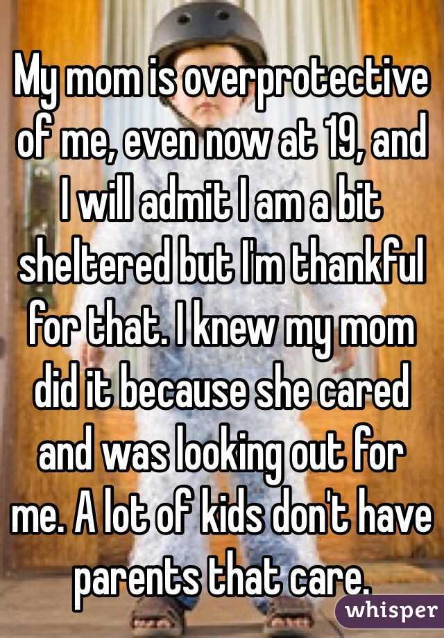 My mom is overprotective of me, even now at 19, and I will admit I am a bit sheltered but I'm thankful for that. I knew my mom did it because she cared and was looking out for me. A lot of kids don't have parents that care.