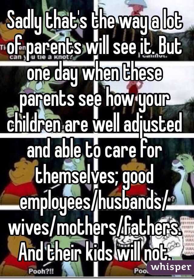 Sadly that's the way a lot of parents will see it. But one day when these parents see how your children are well adjusted and able to care for themselves; good employees/husbands/wives/mothers/fathers. And their kids will not. 