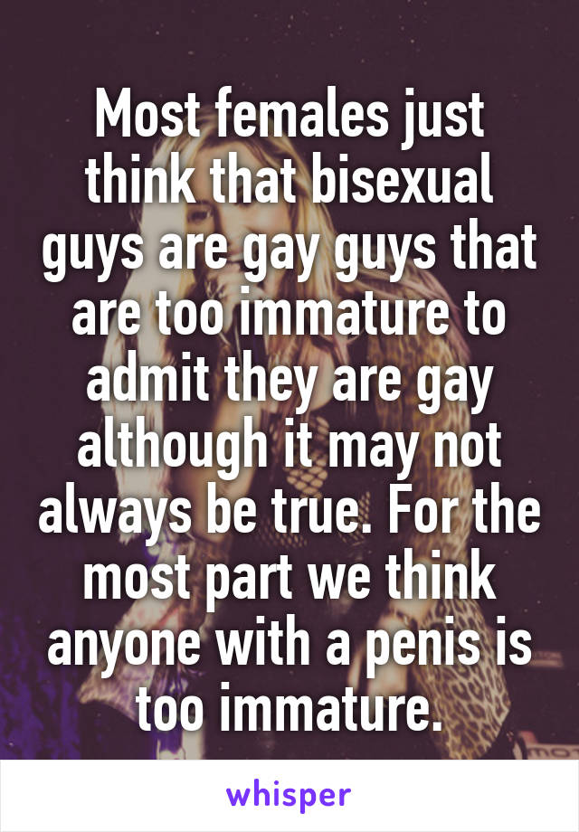 Most females just think that bisexual guys are gay guys that are too immature to admit they are gay although it may not always be true. For the most part we think anyone with a penis is too immature.