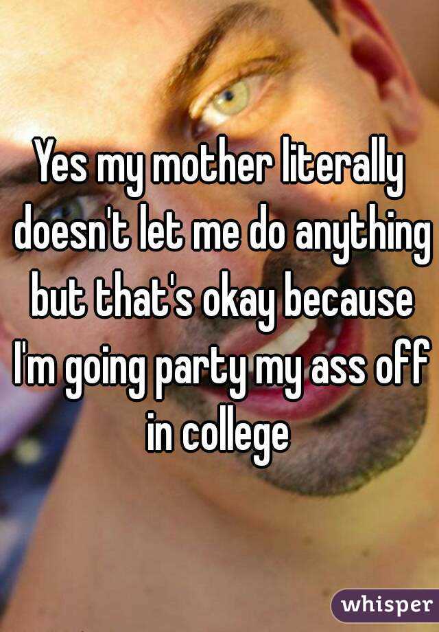 Yes my mother literally doesn't let me do anything but that's okay because I'm going party my ass off in college 