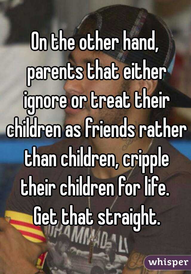 On the other hand, parents that either ignore or treat their children as friends rather than children, cripple their children for life.  Get that straight.