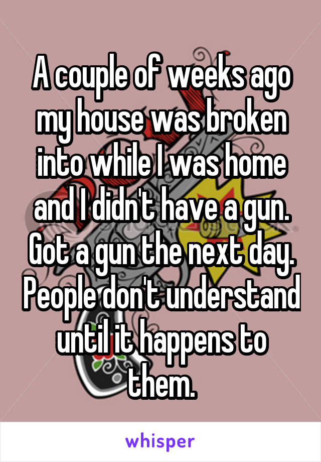 A couple of weeks ago my house was broken into while I was home and I didn't have a gun. Got a gun the next day. People don't understand until it happens to them.