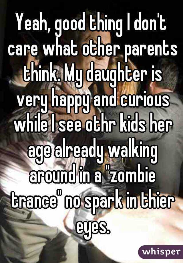 Yeah, good thing I don't care what other parents think. My daughter is very happy and curious while I see othr kids her age already walking around in a "zombie trance" no spark in thier eyes.