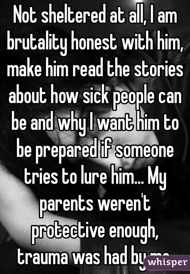 Not sheltered at all, I am brutality honest with him, make him read the stories about how sick people can be and why I want him to be prepared if someone tries to lure him... My parents weren't protective enough, trauma was had by me. 