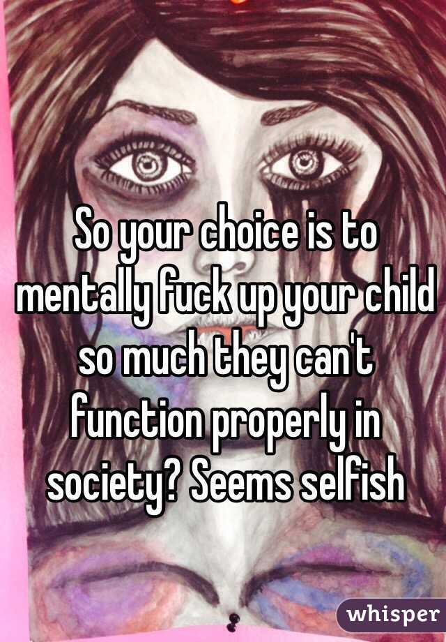 So your choice is to mentally fuck up your child so much they can't function properly in society? Seems selfish