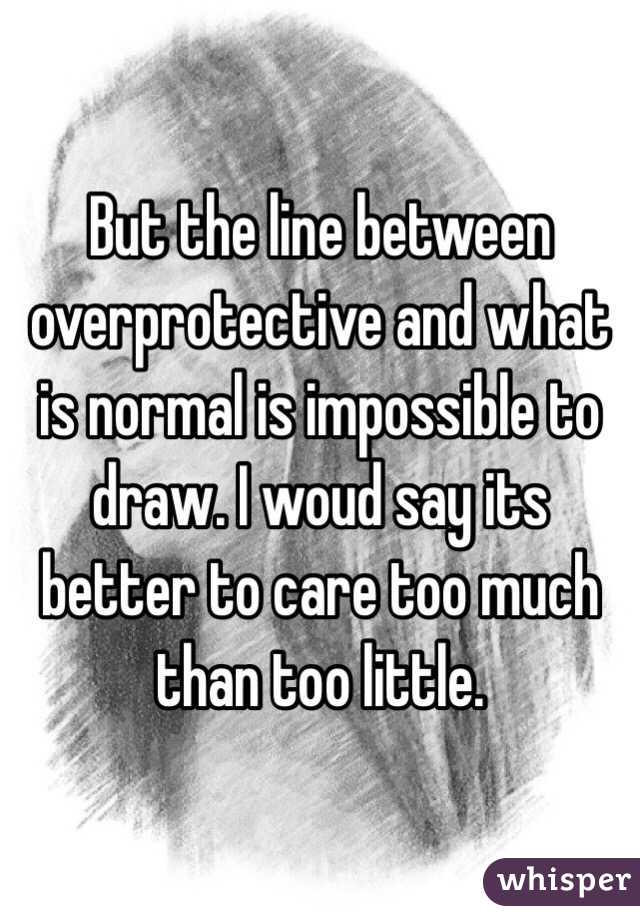 But the line between overprotective and what is normal is impossible to draw. I woud say its better to care too much than too little. 