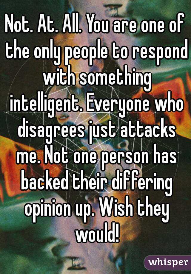 Not. At. All. You are one of the only people to respond with something intelligent. Everyone who disagrees just attacks me. Not one person has backed their differing opinion up. Wish they would!