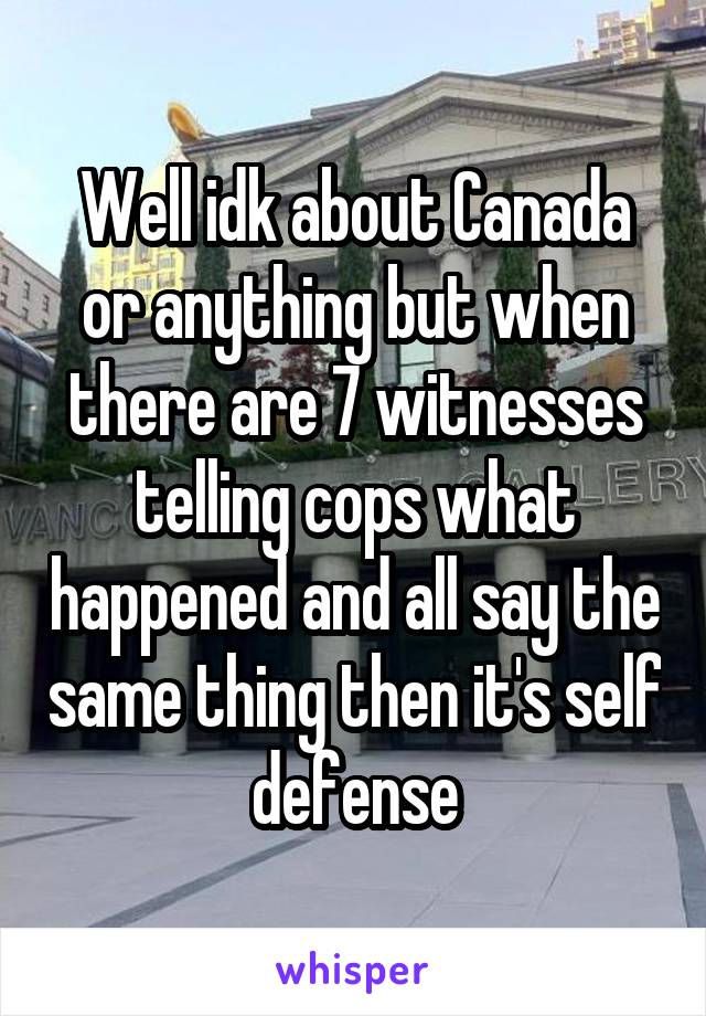 Well idk about Canada or anything but when there are 7 witnesses telling cops what happened and all say the same thing then it's self defense