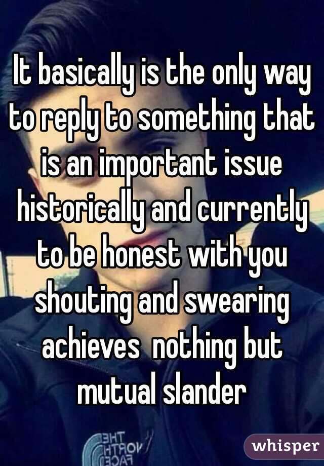 It basically is the only way to reply to something that is an important issue historically and currently to be honest with you shouting and swearing achieves  nothing but mutual slander 