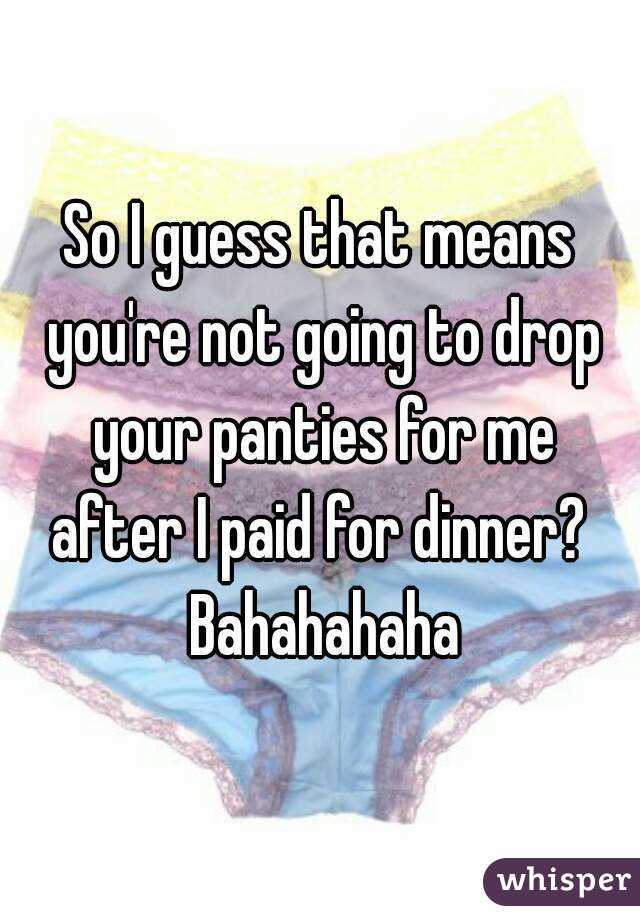 So I guess that means you're not going to drop your panties for me after I paid for dinner?  Bahahahaha