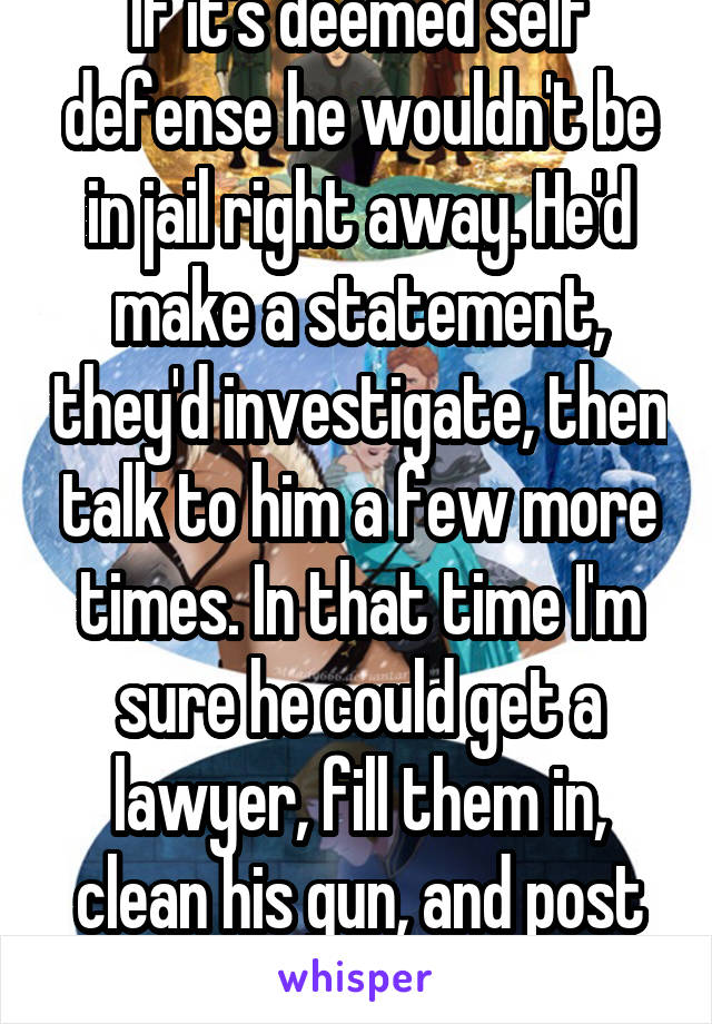 If it's deemed self defense he wouldn't be in jail right away. He'd make a statement, they'd investigate, then talk to him a few more times. In that time I'm sure he could get a lawyer, fill them in, clean his gun, and post here.