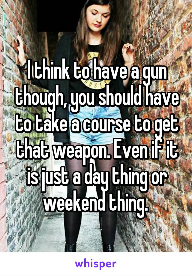 I think to have a gun though, you should have to take a course to get that weapon. Even if it is just a day thing or weekend thing. 