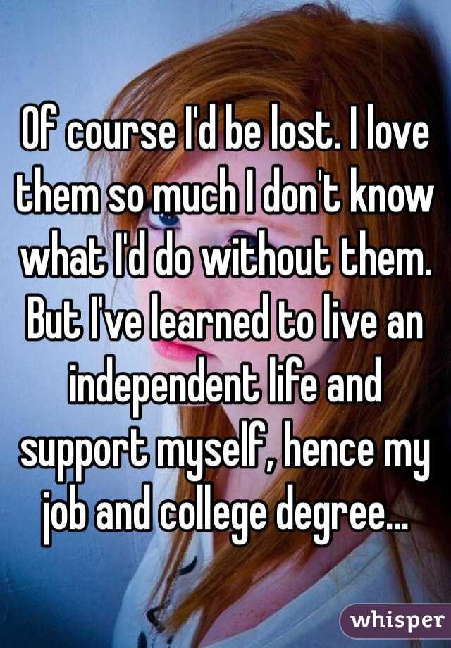 Of course I'd be lost. I love them so much I don't know what I'd do without them. But I've learned to live an independent life and support myself, hence my job and college degree...