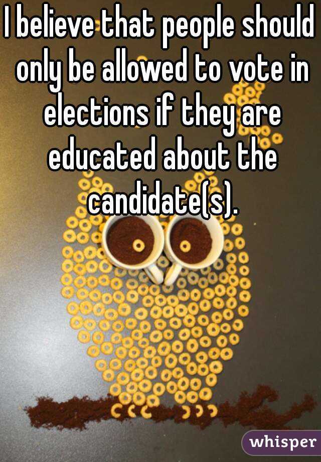 I believe that people should only be allowed to vote in elections if they are educated about the candidate(s).